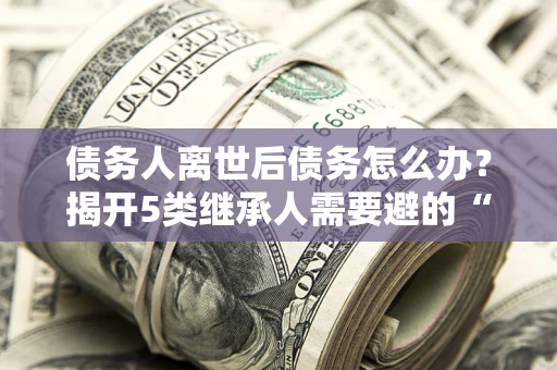 北京债务人离世后债务怎么办？揭开5类继承人需要避的“坑”
